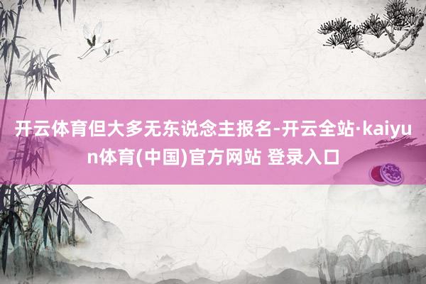 开云体育但大多无东说念主报名-开云全站·kaiyun体育(中国)官方网站 登录入口