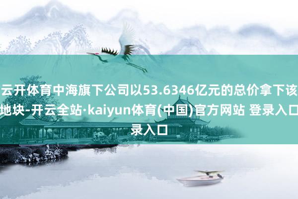 云开体育中海旗下公司以53.6346亿元的总价拿下该地块-开云全站·kaiyun体育(中国)官方网站 登录入口