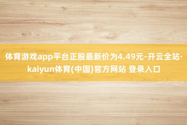 体育游戏app平台正股最新价为4.49元-开云全站·kaiyun体育(中国)官方网站 登录入口