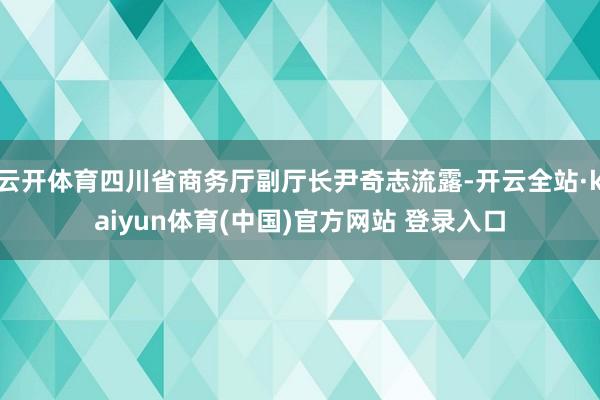 云开体育四川省商务厅副厅长尹奇志流露-开云全站·kaiyun体育(中国)官方网站 登录入口