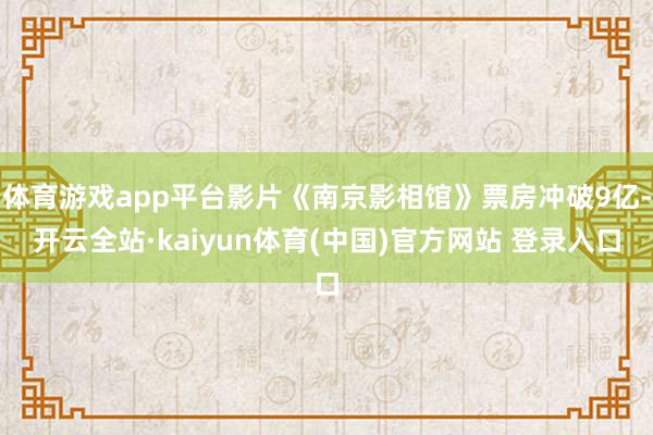 体育游戏app平台影片《南京影相馆》票房冲破9亿-开云全站·kaiyun体育(中国)官方网站 登录入口