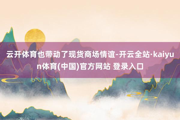 云开体育也带动了现货商场情谊-开云全站·kaiyun体育(中国)官方网站 登录入口