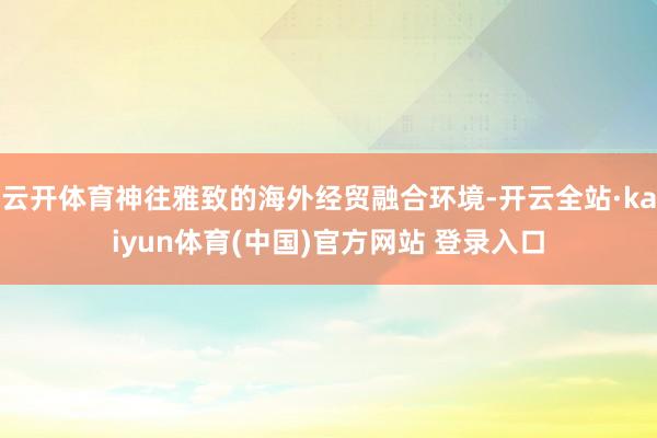 云开体育神往雅致的海外经贸融合环境-开云全站·kaiyun体育(中国)官方网站 登录入口