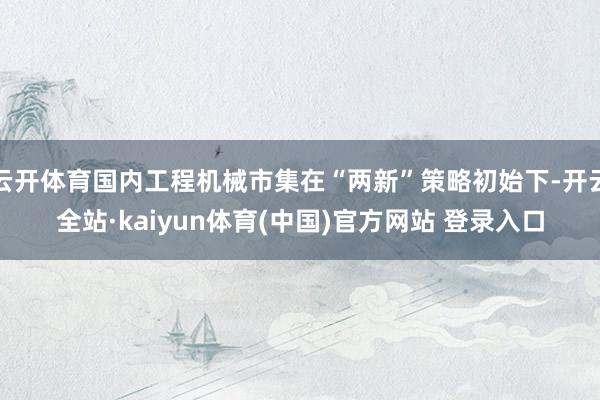 云开体育国内工程机械市集在“两新”策略初始下-开云全站·kaiyun体育(中国)官方网站 登录入口