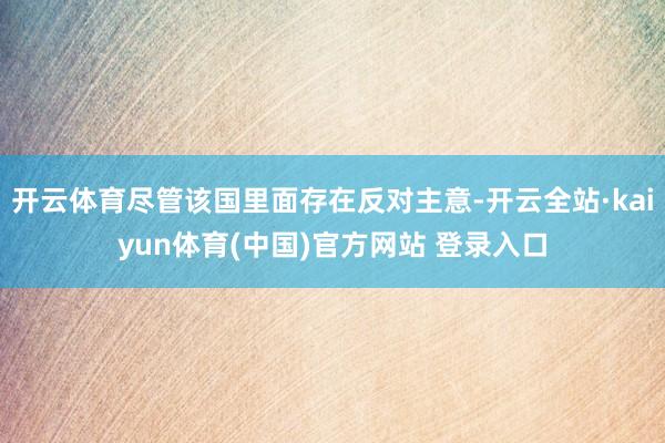 开云体育尽管该国里面存在反对主意-开云全站·kaiyun体育(中国)官方网站 登录入口