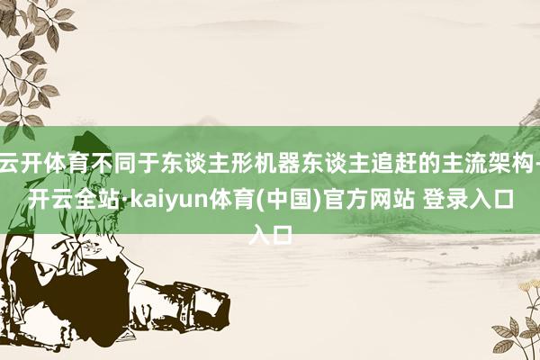 云开体育不同于东谈主形机器东谈主追赶的主流架构-开云全站·kaiyun体育(中国)官方网站 登录入口