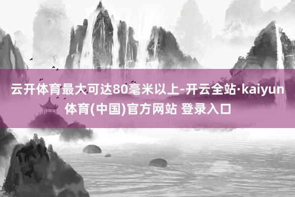 云开体育最大可达80毫米以上-开云全站·kaiyun体育(中国)官方网站 登录入口