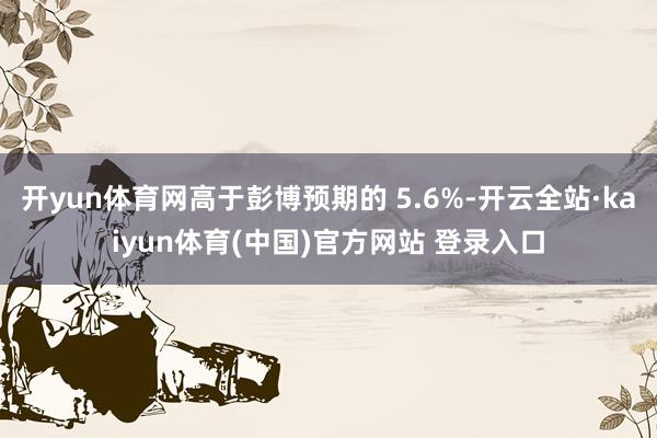 开yun体育网高于彭博预期的 5.6%-开云全站·kaiyun体育(中国)官方网站 登录入口