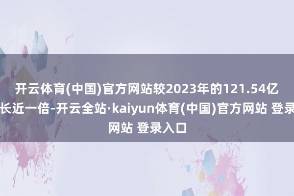 开云体育(中国)官方网站较2023年的121.54亿元增长近一倍-开云全站·kaiyun体育(中国)官方网站 登录入口