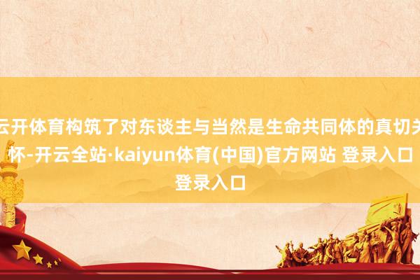 云开体育构筑了对东谈主与当然是生命共同体的真切关怀-开云全站·kaiyun体育(中国)官方网站 登录入口