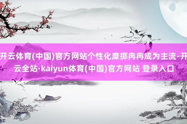 开云体育(中国)官方网站个性化糜掷冉冉成为主流-开云全站·kaiyun体育(中国)官方网站 登录入口
