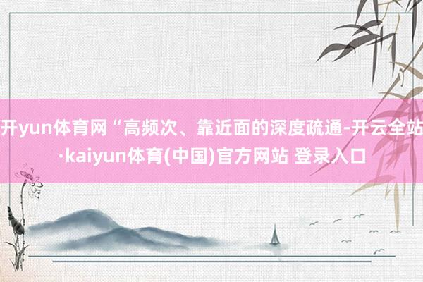 开yun体育网“高频次、靠近面的深度疏通-开云全站·kaiyun体育(中国)官方网站 登录入口