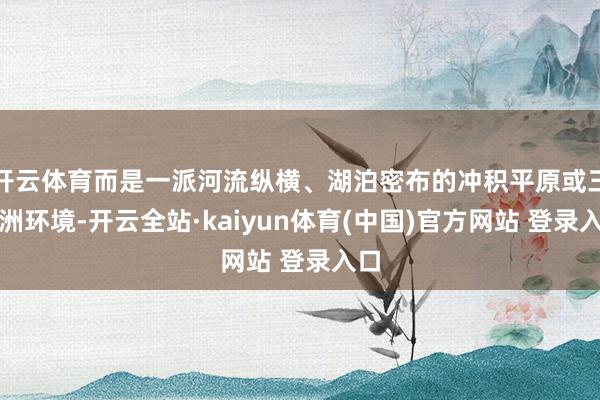 开云体育而是一派河流纵横、湖泊密布的冲积平原或三角洲环境-开云全站·kaiyun体育(中国)官方网站 登录入口