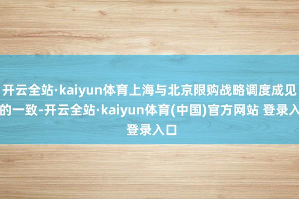开云全站·kaiyun体育上海与北京限购战略调度成见真的一致-开云全站·kaiyun体育(中国)官方网站 登录入口