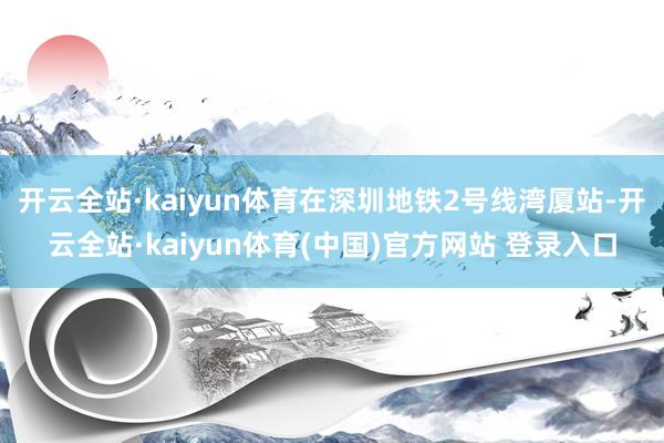 开云全站·kaiyun体育在深圳地铁2号线湾厦站-开云全站·kaiyun体育(中国)官方网站 登录入口