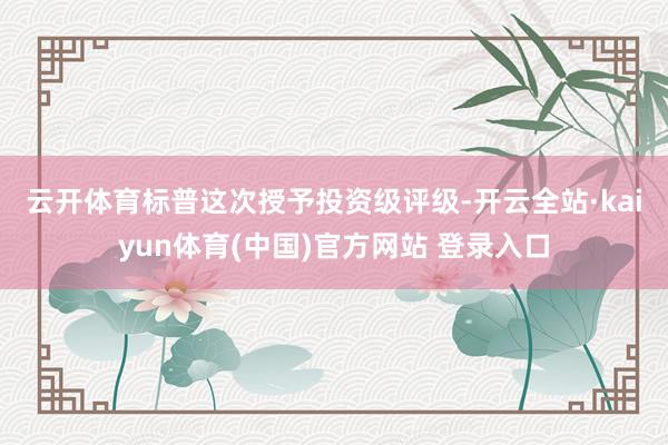 云开体育　　标普这次授予投资级评级-开云全站·kaiyun体育(中国)官方网站 登录入口