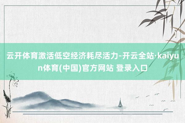云开体育激活低空经济耗尽活力-开云全站·kaiyun体育(中国)官方网站 登录入口