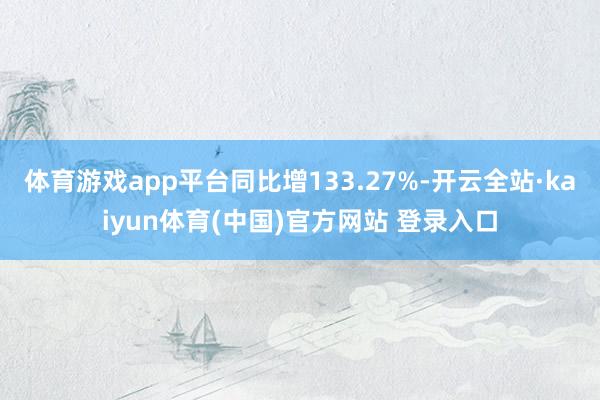 体育游戏app平台同比增133.27%-开云全站·kaiyun体育(中国)官方网站 登录入口