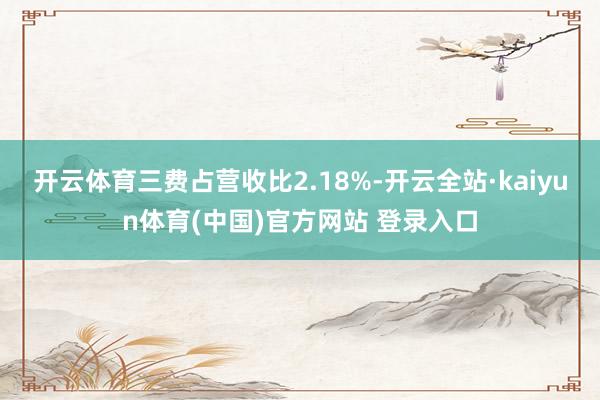 开云体育三费占营收比2.18%-开云全站·kaiyun体育(中国)官方网站 登录入口