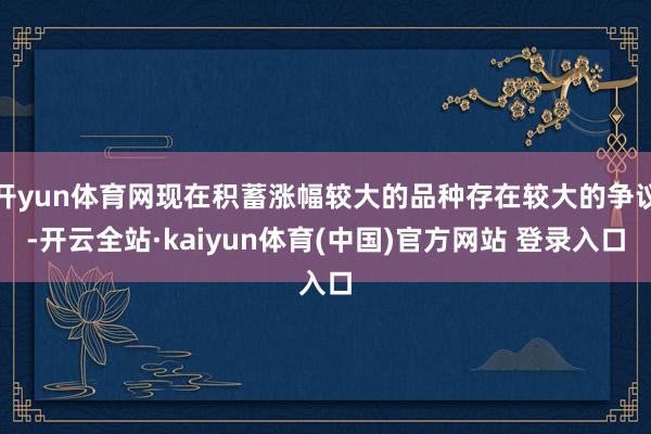 开yun体育网现在积蓄涨幅较大的品种存在较大的争议-开云全站·kaiyun体育(中国)官方网站 登录入口