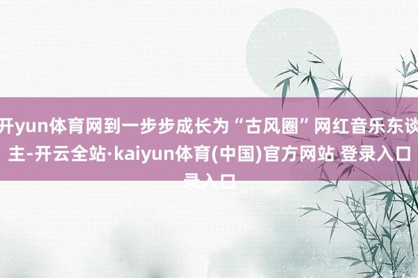 开yun体育网到一步步成长为“古风圈”网红音乐东谈主-开云全站·kaiyun体育(中国)官方网站 登录入口