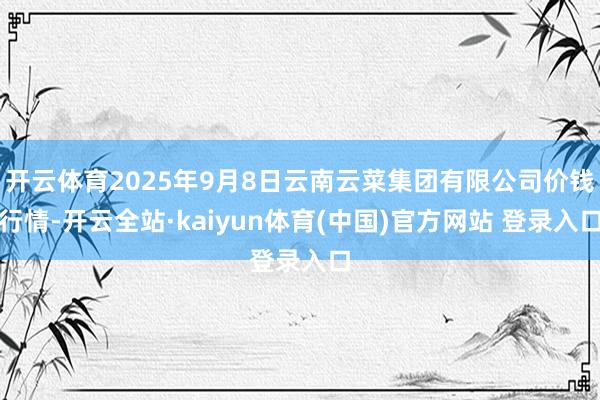 开云体育2025年9月8日云南云菜集团有限公司价钱行情-开云全站·kaiyun体育(中国)官方网站 登录入口