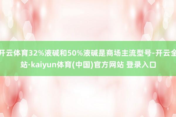 开云体育32%液碱和50%液碱是商场主流型号-开云全站·kaiyun体育(中国)官方网站 登录入口