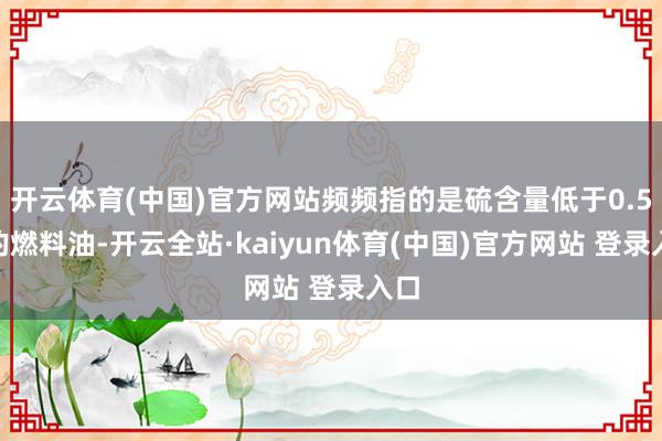 开云体育(中国)官方网站频频指的是硫含量低于0.5%的燃料油-开云全站·kaiyun体育(中国)官方网站 登录入口