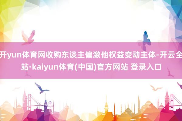 开yun体育网收购东谈主偏激他权益变动主体-开云全站·kaiyun体育(中国)官方网站 登录入口