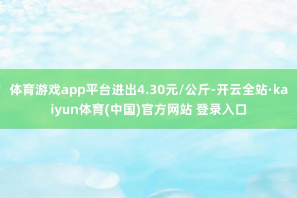 体育游戏app平台进出4.30元/公斤-开云全站·kaiyun体育(中国)官方网站 登录入口