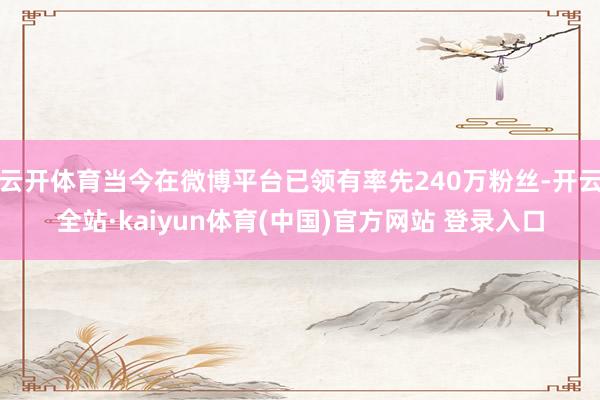 云开体育当今在微博平台已领有率先240万粉丝-开云全站·kaiyun体育(中国)官方网站 登录入口