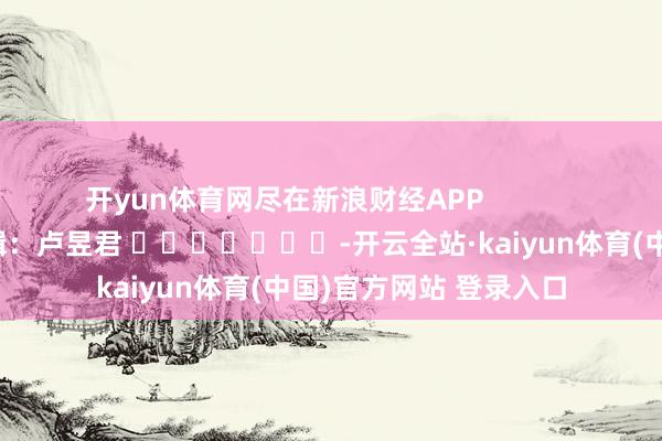 开yun体育网尽在新浪财经APP            						拖累剪辑：卢昱君 							-开云全站·kaiyun体育(中国)官方网站 登录入口