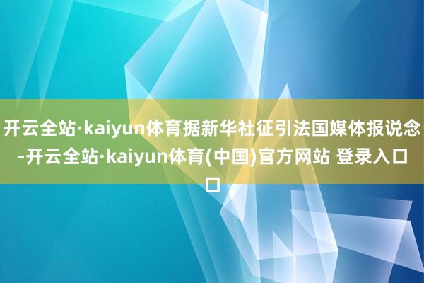 开云全站·kaiyun体育据新华社征引法国媒体报说念-开云全站·kaiyun体育(中国)官方网站 登录入口