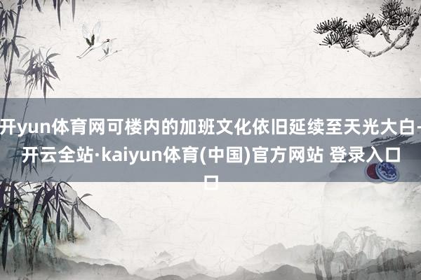 开yun体育网可楼内的加班文化依旧延续至天光大白-开云全站·kaiyun体育(中国)官方网站 登录入口