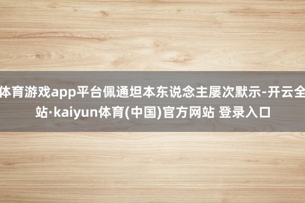 体育游戏app平台佩通坦本东说念主屡次默示-开云全站·kaiyun体育(中国)官方网站 登录入口