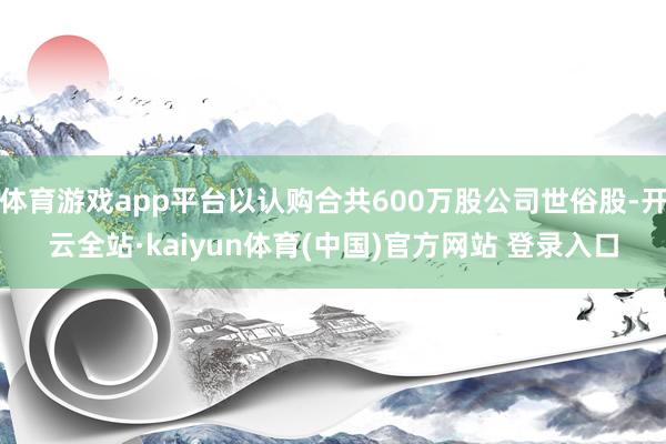 体育游戏app平台以认购合共600万股公司世俗股-开云全站·kaiyun体育(中国)官方网站 登录入口