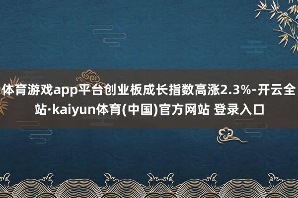 体育游戏app平台创业板成长指数高涨2.3%-开云全站·kaiyun体育(中国)官方网站 登录入口