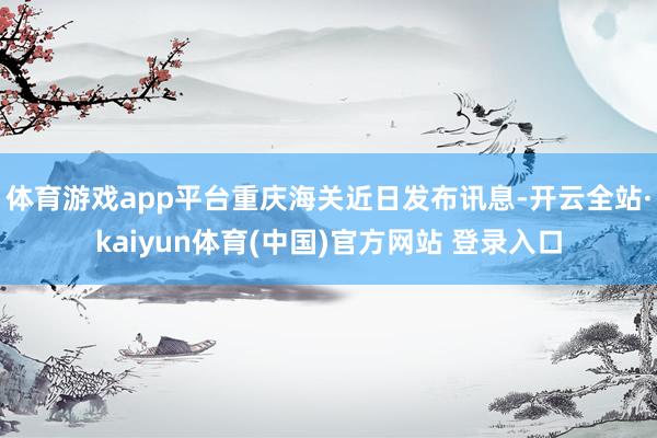 体育游戏app平台重庆海关近日发布讯息-开云全站·kaiyun体育(中国)官方网站 登录入口