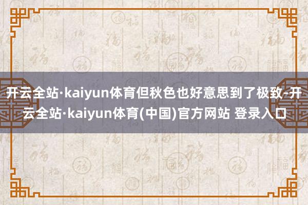 开云全站·kaiyun体育但秋色也好意思到了极致-开云全站·kaiyun体育(中国)官方网站 登录入口