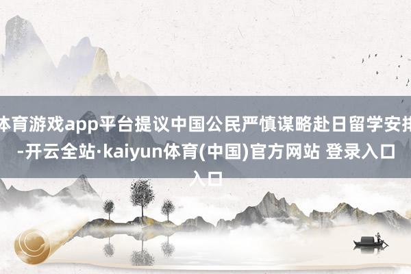 体育游戏app平台提议中国公民严慎谋略赴日留学安排-开云全站·kaiyun体育(中国)官方网站 登录入口