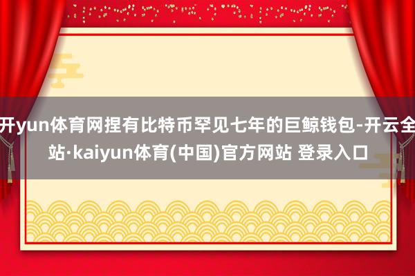 开yun体育网捏有比特币罕见七年的巨鲸钱包-开云全站·kaiyun体育(中国)官方网站 登录入口