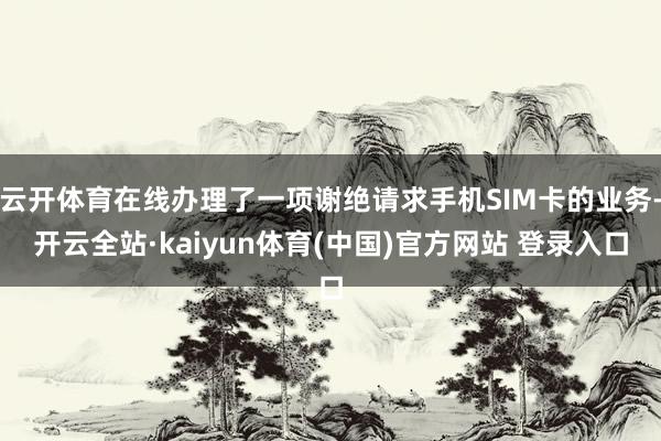 云开体育在线办理了一项谢绝请求手机SIM卡的业务-开云全站·kaiyun体育(中国)官方网站 登录入口