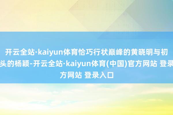 开云全站·kaiyun体育恰巧行状巅峰的黄晓明与初露矛头的杨颖-开云全站·kaiyun体育(中国)官方网站 登录入口