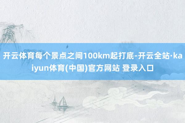 开云体育每个景点之间100km起打底-开云全站·kaiyun体育(中国)官方网站 登录入口