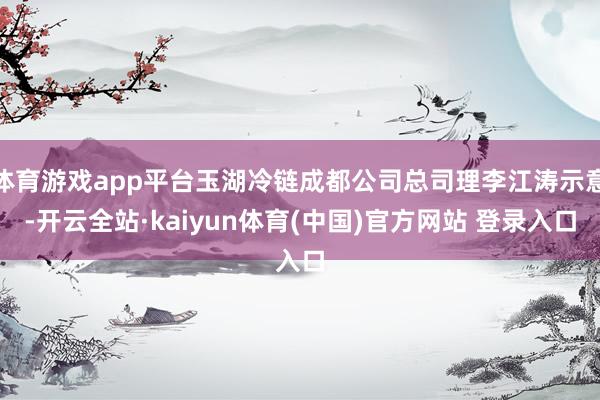 体育游戏app平台玉湖冷链成都公司总司理李江涛示意-开云全站·kaiyun体育(中国)官方网站 登录入口