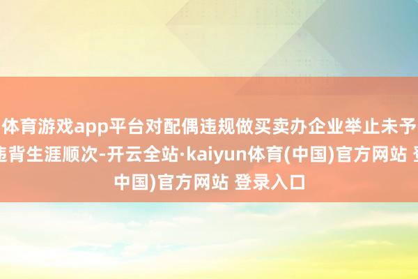 体育游戏app平台对配偶违规做买卖办企业举止未予翻新;违背生涯顺次-开云全站·kaiyun体育(中国)官方网站 登录入口