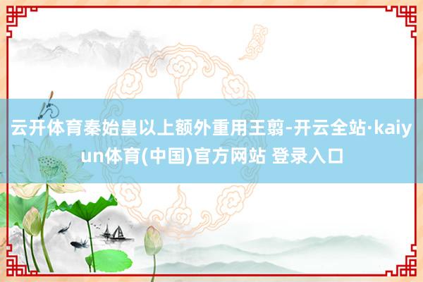 云开体育秦始皇以上额外重用王翦-开云全站·kaiyun体育(中国)官方网站 登录入口