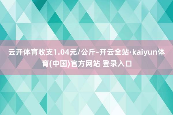 云开体育收支1.04元/公斤-开云全站·kaiyun体育(中国)官方网站 登录入口
