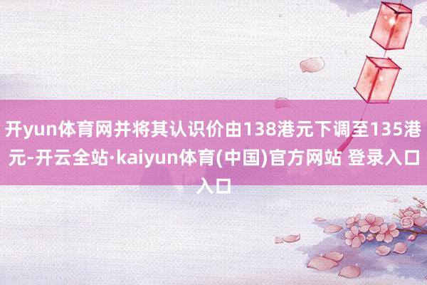 开yun体育网并将其认识价由138港元下调至135港元-开云全站·kaiyun体育(中国)官方网站 登录入口