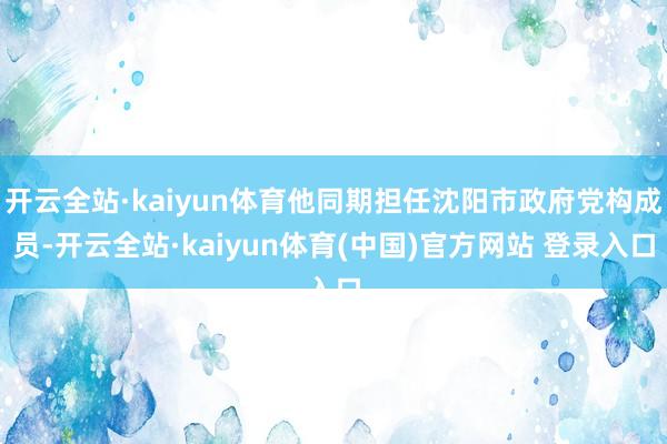 开云全站·kaiyun体育他同期担任沈阳市政府党构成员-开云全站·kaiyun体育(中国)官方网站 登录入口